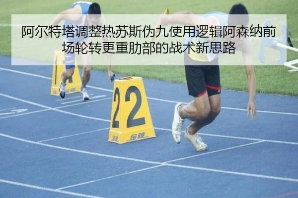 阿尔特塔调整热苏斯伪九使用逻辑阿森纳前场轮转更重肋部的战术新思路