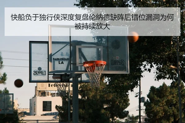 快船负于独行侠深度复盘伦纳德缺阵后错位漏洞为何被持续放大