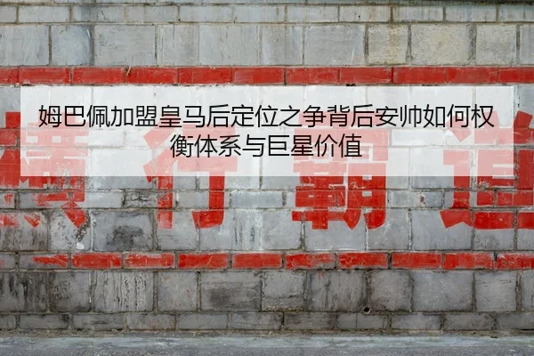 姆巴佩加盟皇马后定位之争背后安帅如何权衡体系与巨星价值