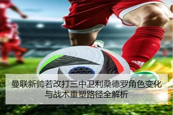 曼联新帅若改打三中卫利桑德罗角色变化与战术重塑路径全解析